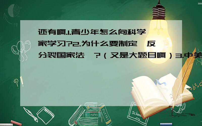 还有啊.1.青少年怎么向科学家学习?2.为什么要制定《反分裂国家法》?（又是大题目啊）3.中美从拒绝握手到主动握手的根本原因4.为什么人民追求和平?5.为什么说人口是PRED的关键?6.如何利用