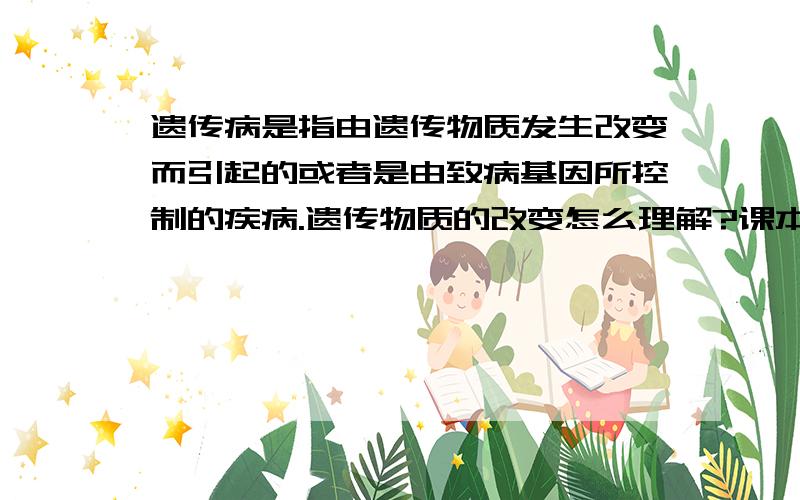 遗传病是指由遗传物质发生改变而引起的或者是由致病基因所控制的疾病.遗传物质的改变怎么理解?课本原话，凡事由生殖细胞或受精卵里的遗传物质发生改变，从而使发育成的个体患病，