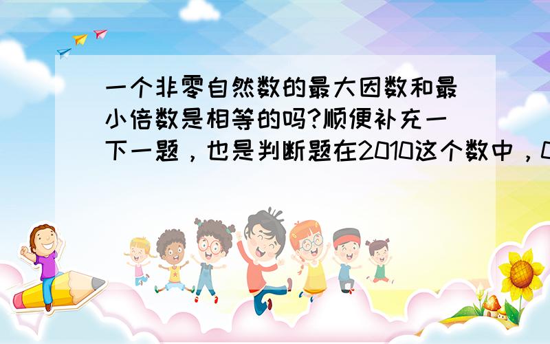 一个非零自然数的最大因数和最小倍数是相等的吗?顺便补充一下一题，也是判断题在2010这个数中，0是用来占位的。（ ）判断对错还有一题，王丽家4月5日银行按揭4500元，这里指的是什么？