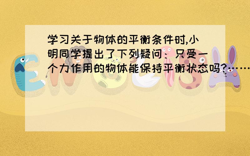 学习关于物体的平衡条件时,小明同学提出了下列疑问：只受一个力作用的物体能保持平衡状态吗?……学习关于物体的平衡条件时,小明同学提出了下列疑问：只受一个力作用的物体能保持平