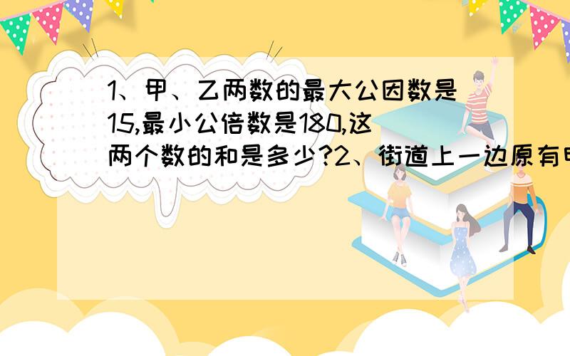 1、甲、乙两数的最大公因数是15,最小公倍数是180,这两个数的和是多少?2、街道上一边原有电线杆25根,每相邻的两根之间的距离都是45米,由于改建要把每两根电线杆的距离改成60米.可以有几根