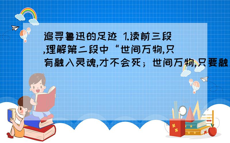 追寻鲁迅的足迹 1.读前三段,理解第二段中“世间万物,只有融入灵魂,才不会死；世间万物,只要融入灵魂,就会永远不死”这句话的含义.2.第四段说“诗书为之太羹,史为杂俎,子为醯醢”,这里