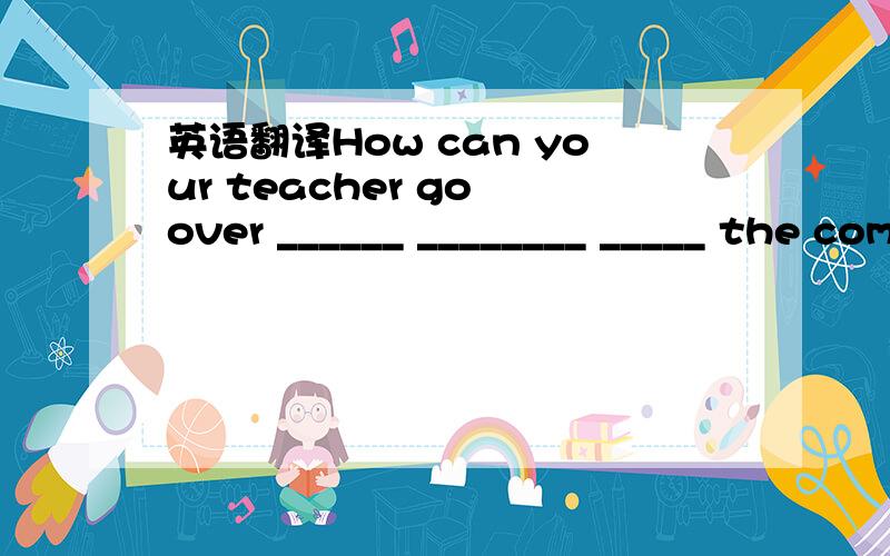 英语翻译How can your teacher go over ______ ________ _____ the computer?