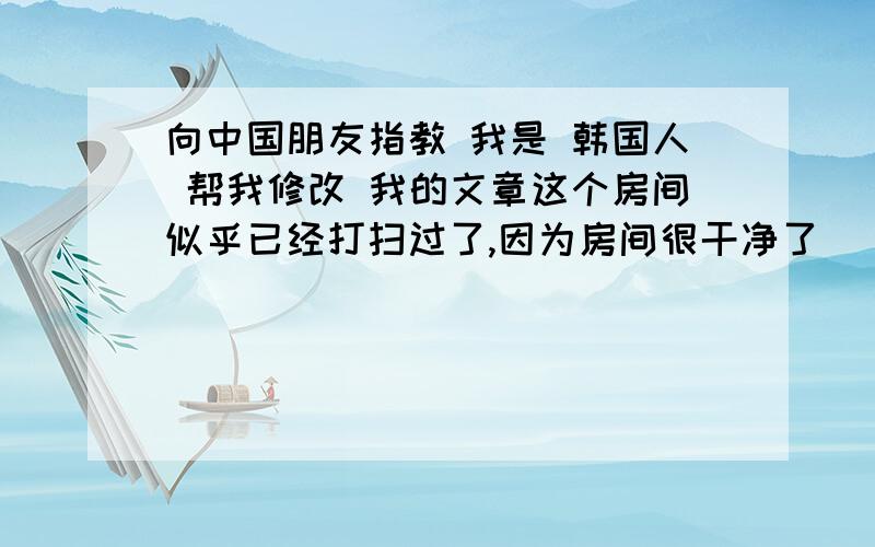 向中国朋友指教 我是 韩国人 帮我修改 我的文章这个房间似乎已经打扫过了,因为房间很干净了