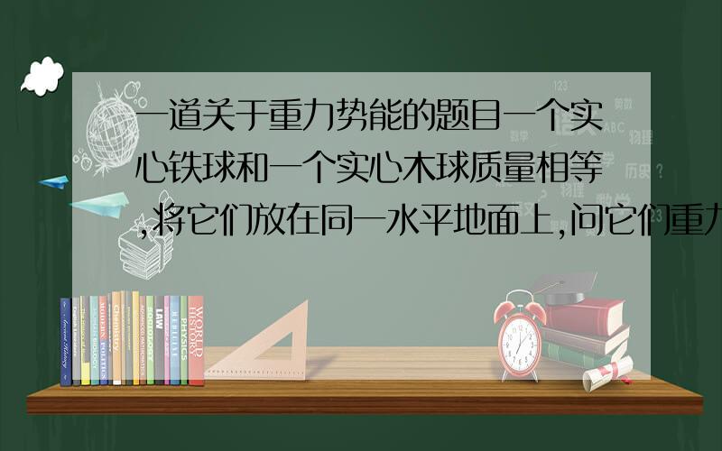 一道关于重力势能的题目一个实心铁球和一个实心木球质量相等,将它们放在同一水平地面上,问它们重力势能的大小关系.应该是木球的大,但是,为什么呢?