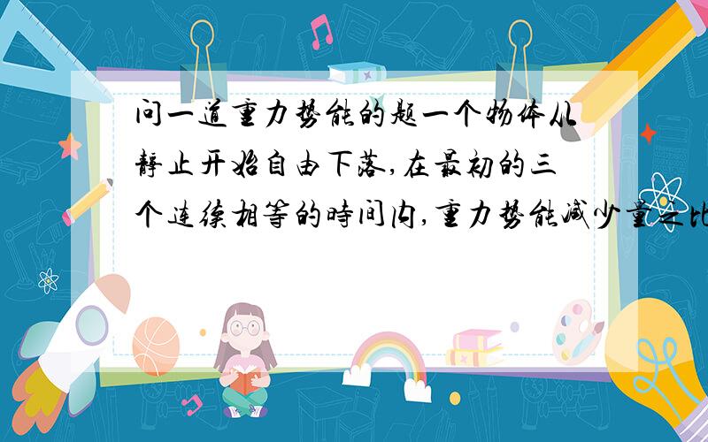 问一道重力势能的题一个物体从静止开始自由下落,在最初的三个连续相等的时间内,重力势能减少量之比是A.1:3:5.B.1:2:3.C.1^2:2^2:3^2.D.1^2:3^2:5^2.