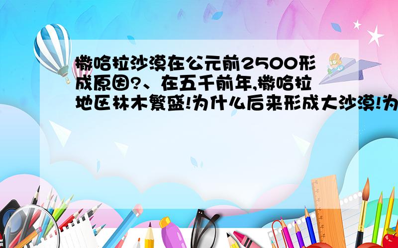 撒哈拉沙漠在公元前2500形成原因?、在五千前年,撒哈拉地区林木繁盛!为什么后来形成大沙漠!为什么阿拉伯半岛三面都靠海,反而非常干旱!----------------公元前2500年,撒哈拉已变成同于目前的大