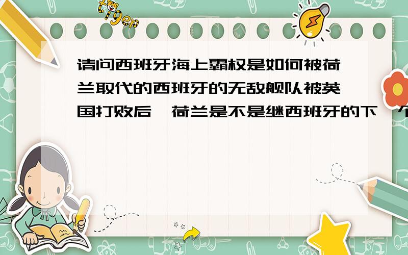 请问西班牙海上霸权是如何被荷兰取代的西班牙的无敌舰队被英国打败后,荷兰是不是继西班牙的下一个海上帝国,那么荷兰的海上霸权是如何兴起的呢?