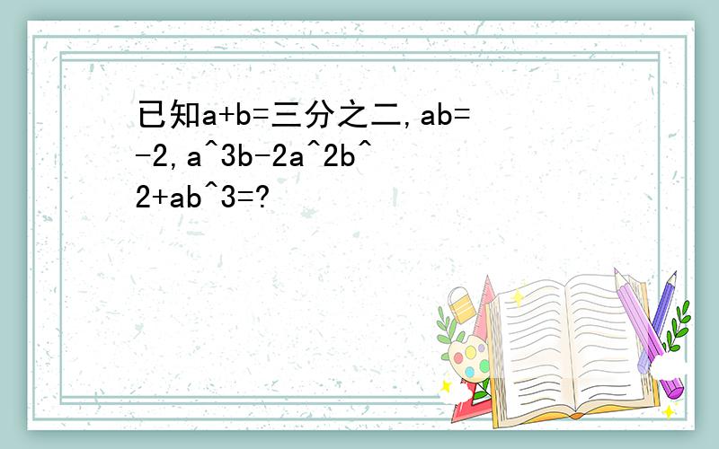 已知a+b=三分之二,ab=-2,a^3b-2a^2b^2+ab^3=?