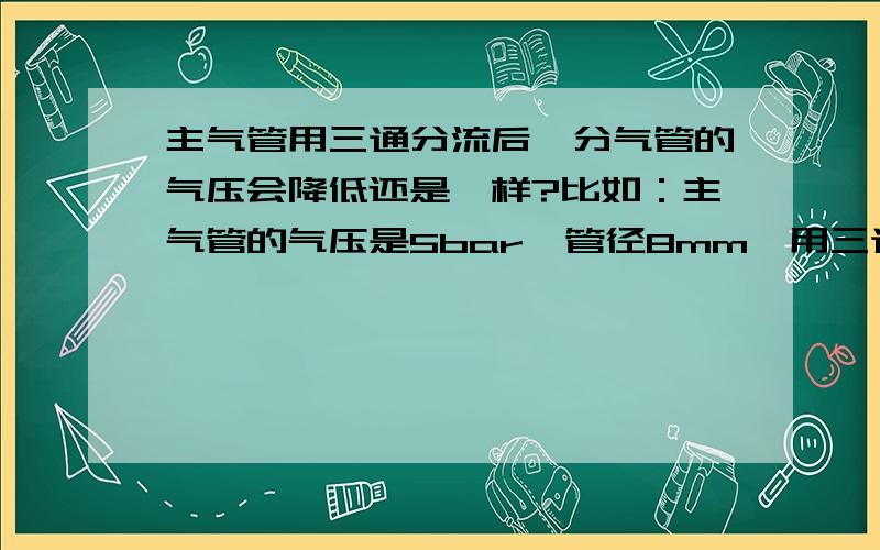 主气管用三通分流后,分气管的气压会降低还是一样?比如：主气管的气压是5bar、管径8mm,用三通分流（1）如果2个分气管管径均是6mm,分气管的气压是5bar还是2.5bar?（2）如果2个分气管管径分别