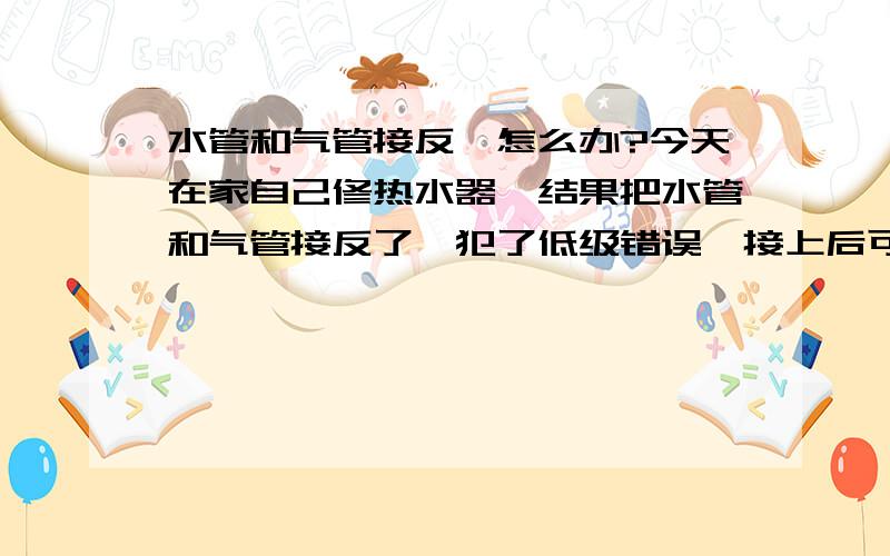 水管和气管接反,怎么办?今天在家自己修热水器,结果把水管和气管接反了,犯了低级错误,接上后可能进了一盆水,然后发现问题就关了.但是炉盘打不燃火.现在把气总阀关了,已经打电话给燃气