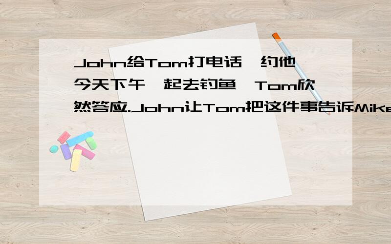 John给Tom打电话,约他今天下午一起去钓鱼,Tom欣然答应.John让Tom把这件事告诉Mike,并约mike一起去请根据所给提示编写一段对话.不得少于8句话.