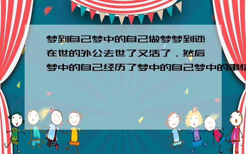 梦到自己梦中的自己做梦梦到还在世的外公去世了又活了．然后梦中的自己经历了梦中的自己梦中的事情．求解