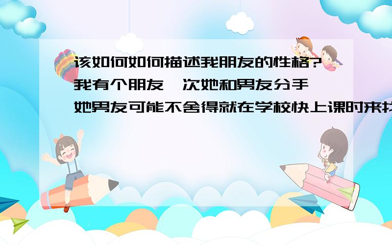 该如何如何描述我朋友的性格?我有个朋友一次她和男友分手,她男友可能不舍得就在学校快上课时来找她,惊动了老师级长（当时老师在场）,我同学原来很胆小在大庭广众下不敢大声说话,但