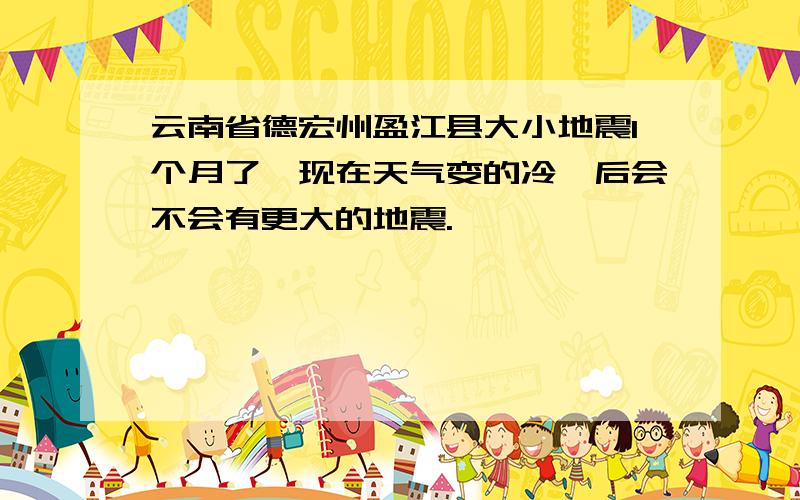 云南省德宏州盈江县大小地震1个月了,现在天气变的冷,后会不会有更大的地震.