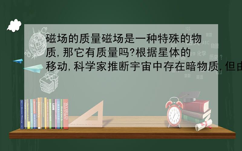 磁场的质量磁场是一种特殊的物质,那它有质量吗?根据星体的移动,科学家推断宇宙中存在暗物质,但由于看不见似乎没发现,只能说是推断,宇宙是真空的,取些样品回来,可以测出暗物质的质量