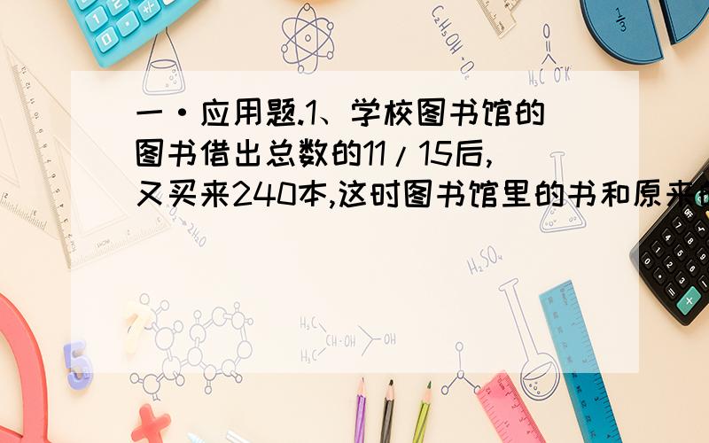 一·应用题.1、学校图书馆的图书借出总数的11/15后,又买来240本,这时图书馆里的书和原来的本数比是1：3,学校原来有图书多少本?2、一项工程,甲队做15天可以完成总工程的一半,乙队4天完成总