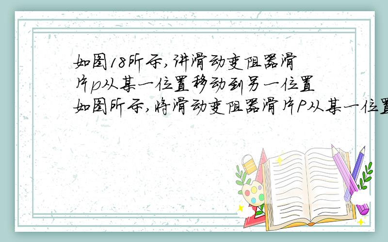 如图18所示,讲滑动变阻器滑片p从某一位置移动到另一位置如图所示,将滑动变阻器滑片P从某一位置移动到另一位置,电压表的示数由8V变为6V,电流表示数相应由0.4A变为0.6A,求在此过程中：（不