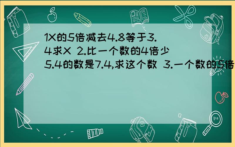 1X的5倍减去4.8等于3.4求X 2.比一个数的4倍少5.4的数是7.4,求这个数 3.一个数的5倍减去1.2与5的积,