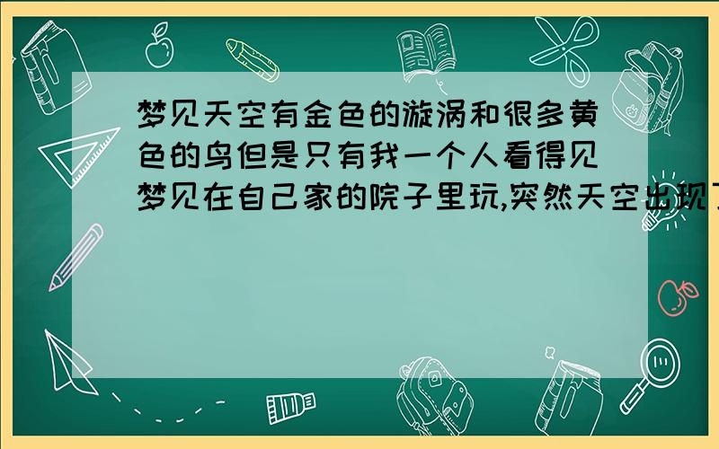 梦见天空有金色的漩涡和很多黄色的鸟但是只有我一个人看得见梦见在自己家的院子里玩,突然天空出现了金色的漩涡,还有很多金黄色的鸟,越来越多,我很无奈害怕,就看见了爸爸,我就让爸爸