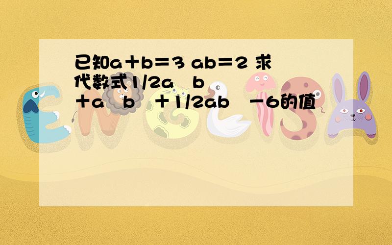 已知a＋b＝3 ab＝2 求代数式1/2a³b＋a²b²＋1/2ab³－6的值