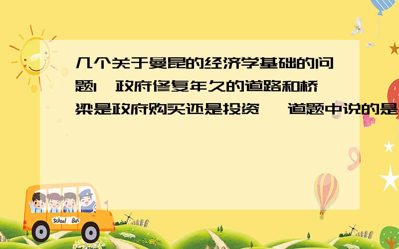 几个关于曼昆的经济学基础的问题1、政府修复年久的道路和桥梁是政府购买还是投资 一道题中说的是投资.投资是对于未来生产更多物品和劳务的物品的购买.2、粘性工资、粘性价格、错觉