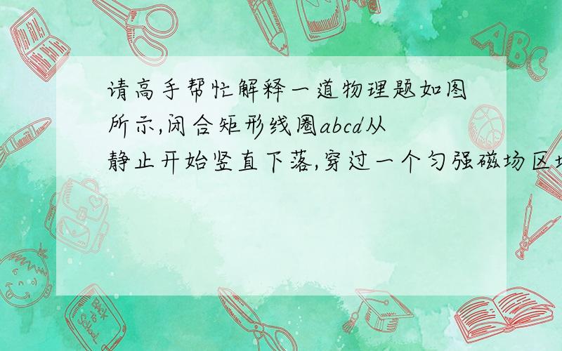 请高手帮忙解释一道物理题如图所示,闭合矩形线圈abcd从静止开始竖直下落,穿过一个匀强磁场区域,磁场长度远大于线圈长度,不计空气阻力,则此线圈从cd边进入磁场到ab边穿出磁场为止,以下