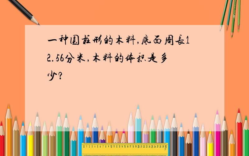 一种圆柱形的木料,底面周长12.56分米,木料的体积是多少?