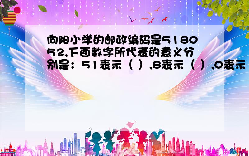 向阳小学的邮政编码是518052,下面数字所代表的意义分别是：51表示（ ）,8表示（ ）,0表示（ ）,52表示（ ）.老师明天要!