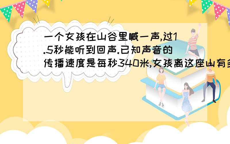 一个女孩在山谷里喊一声,过1.5秒能听到回声.已知声音的传播速度是每秒340米,女孩离这座山有多少米?要写出充分的过程 不要一个算式的要过程和解答方法