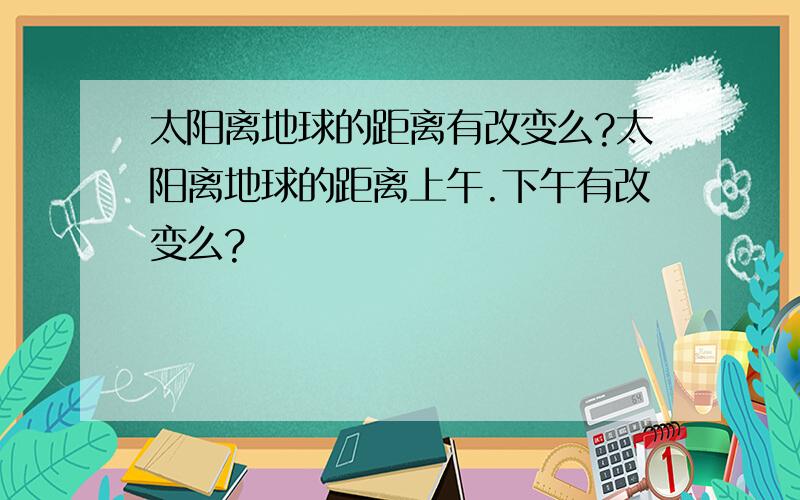 太阳离地球的距离有改变么?太阳离地球的距离上午.下午有改变么?