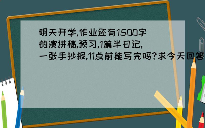 明天开学,作业还有1500字的演讲稿,预习,1篇半日记,一张手抄报,11点前能写完吗?求今天回答