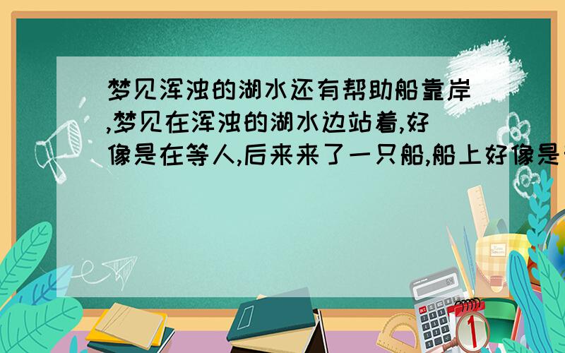 梦见浑浊的湖水还有帮助船靠岸,梦见在浑浊的湖水边站着,好像是在等人,后来来了一只船,船上好像是亲戚,他们自己往岸边靠,船头都翘起来好高,又重新靠,最后我帮他们靠在岸边的.