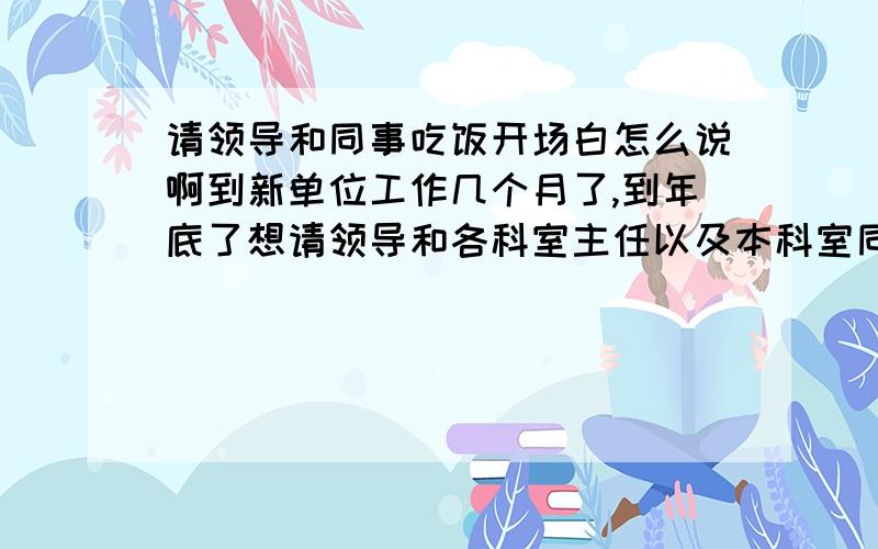 请领导和同事吃饭开场白怎么说啊到新单位工作几个月了,到年底了想请领导和各科室主任以及本科室同事吃饭,不知道开场白怎么说.我先你拟个纲；希望大家帮我顺下来,写一段开场白.首先,