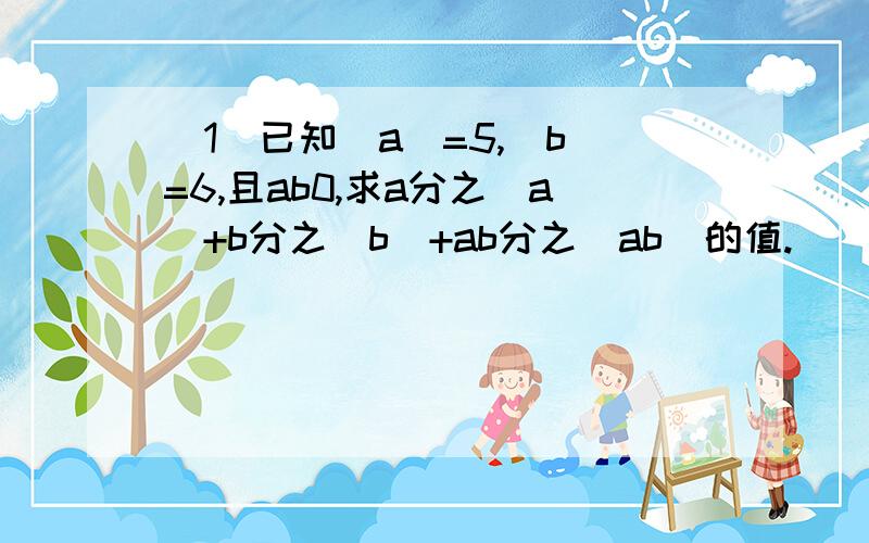 （1）已知|a|=5,|b|=6,且ab0,求a分之|a|+b分之|b|+ab分之|ab|的值.