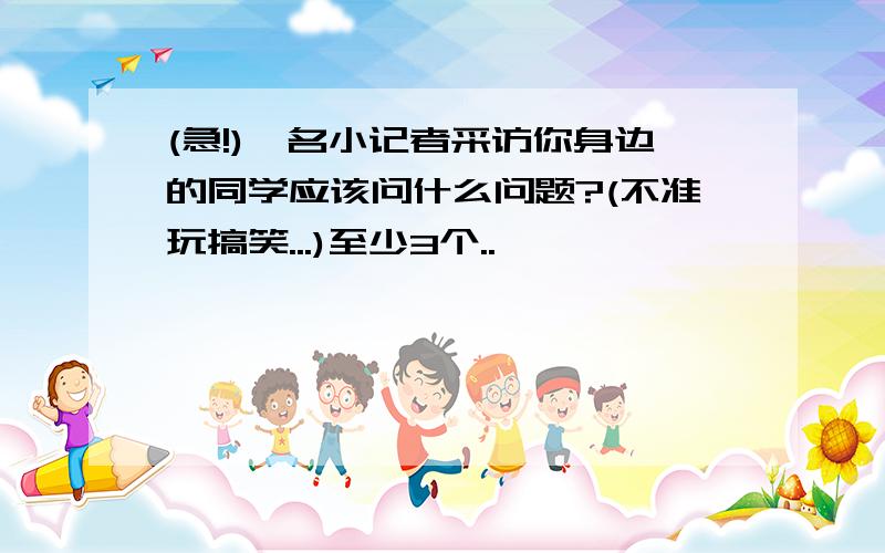 (急!)一名小记者采访你身边的同学应该问什么问题?(不准玩搞笑...)至少3个..↖↖↖↖↖↖↖↖↖↖↖↖↖↖↖↖↖↖↖↖↖↖↖↖↖↖↖↖↖↖↖↖↗↗↗↗↗↗↗↗↗↗↗↗↗↗↗↗↗↗