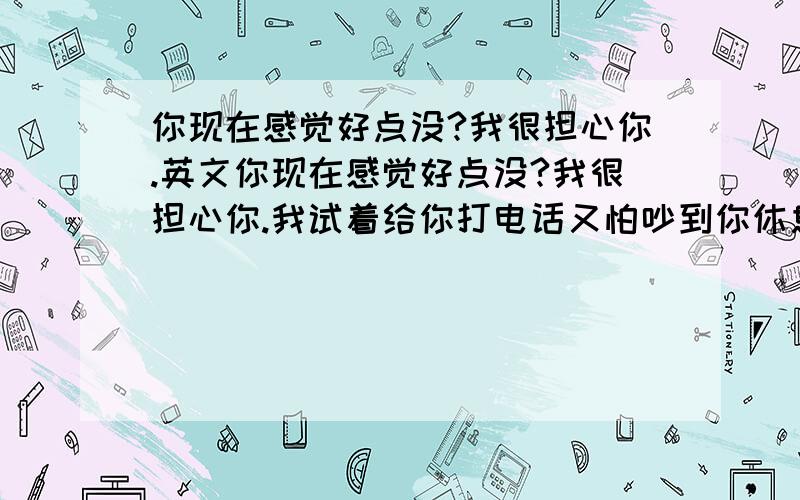 你现在感觉好点没?我很担心你.英文你现在感觉好点没?我很担心你.我试着给你打电话又怕吵到你休息 英文