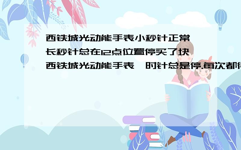 西铁城光动能手表小秒针正常,长秒针总在12点位置停买了块西铁城光动能手表,时针总是停.每次都得要按一下按钮,长时针便会转动.但是小时针正常的走动.大夏天的不要说充电不够之类的,我