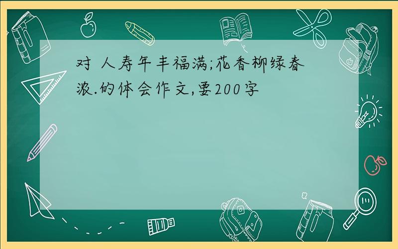 对 人寿年丰福满;花香柳绿春浓.的体会作文,要200字