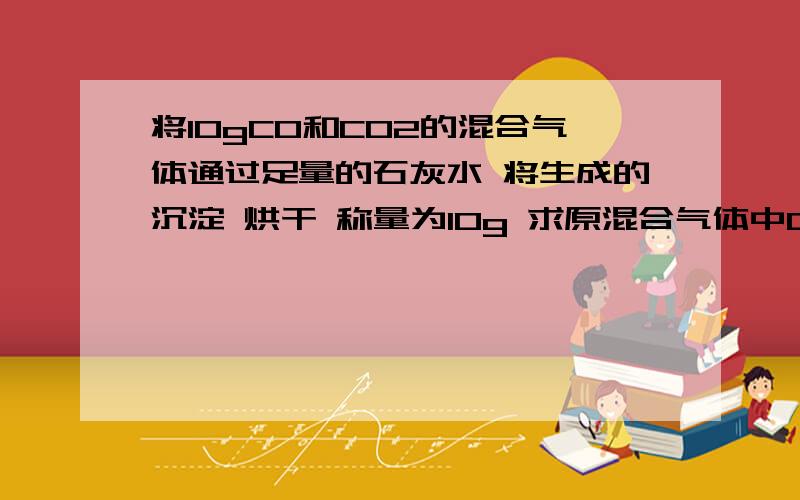 将10gCO和CO2的混合气体通过足量的石灰水 将生成的沉淀 烘干 称量为10g 求原混合气体中CO质量分数