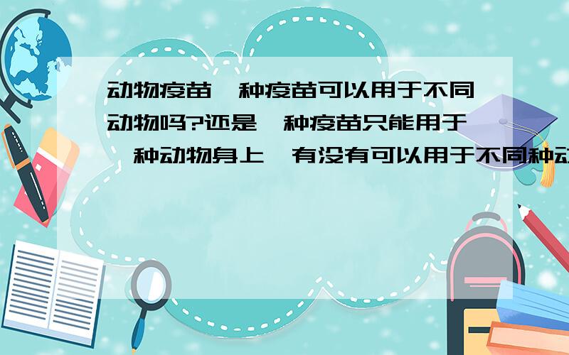 动物疫苗一种疫苗可以用于不同动物吗?还是一种疫苗只能用于一种动物身上,有没有可以用于不同种动物的疫苗的?