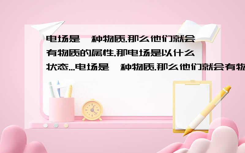 电场是一种物质.那么他们就会有物质的属性.那电场是以什么状态...电场是一种物质.那么他们就会有物质的属性.那电场是以什么状态存在?还是什么状态?而且个个状态间可以互相转换吗