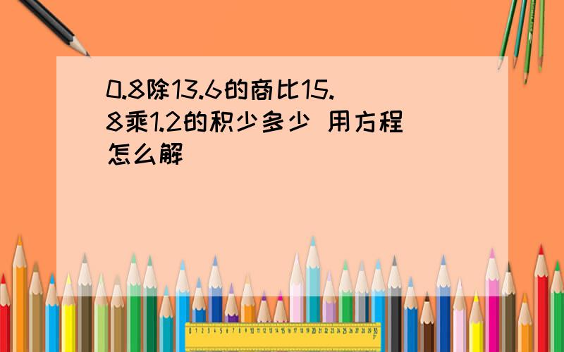 0.8除13.6的商比15.8乘1.2的积少多少 用方程怎么解