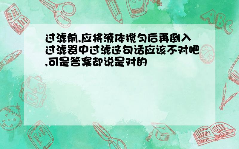 过滤前,应将液体搅匀后再倒入过滤器中过滤这句话应该不对吧,可是答案却说是对的