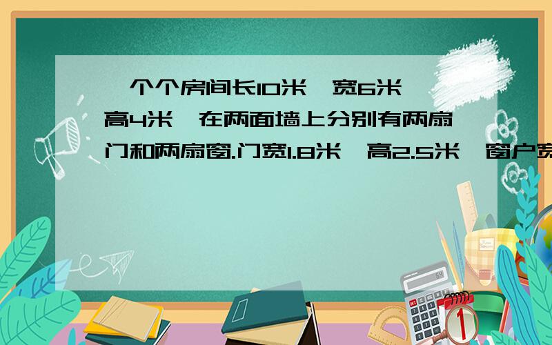 一个个房间长10米,宽6米,高4米,在两面墙上分别有两扇门和两扇窗.门宽1.8米,高2.5米,窗户宽2米.如果要粉刷房间除地面外的五面墙,粉刷面积为多少平方米?