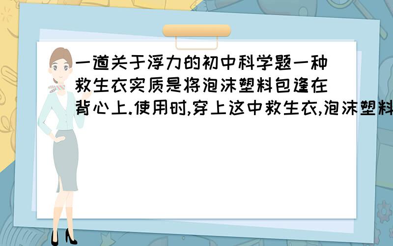 一道关于浮力的初中科学题一种救生衣实质是将泡沫塑料包逢在背心上.使用时,穿上这中救生衣,泡沫塑料位于人的胸部.为确保安全,人的头部需露出睡眠.儿童的体重约为300N,人的密度约为1.09*