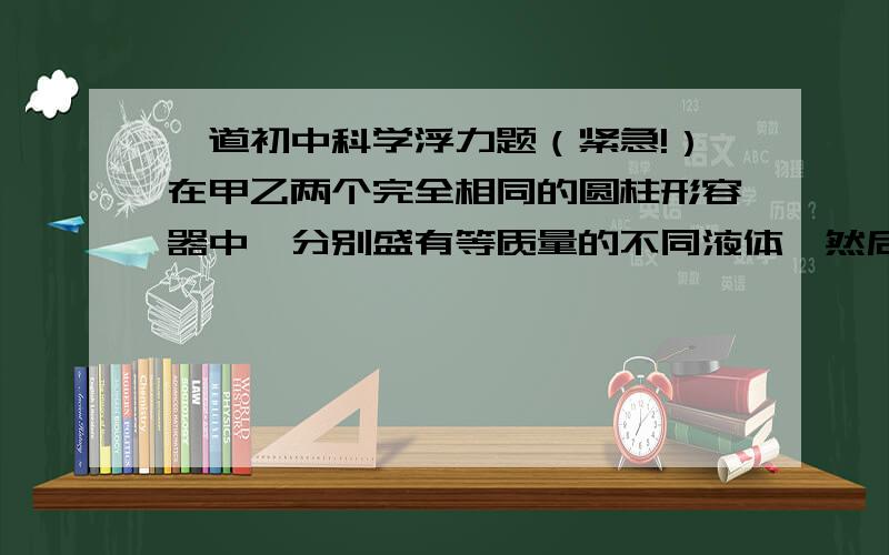 一道初中科学浮力题（紧急!）在甲乙两个完全相同的圆柱形容器中,分别盛有等质量的不同液体,然后把完全相同 的A、B两物体分别放入甲乙两液体中,A物露出液面的体积小于B物,现把它们露