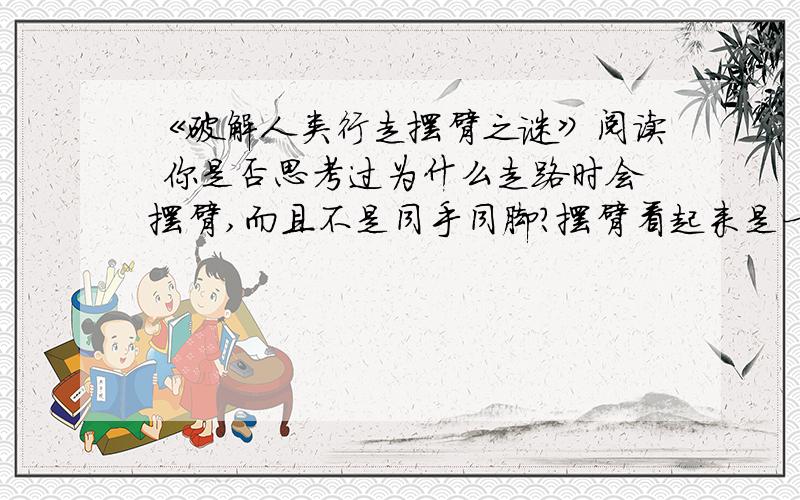 《破解人类行走摆臂之谜》阅读 你是否思考过为什么走路时会摆臂,而且不是同手同脚?摆臂看起来是一个“成本昂贵”的习惯,它不仅需要肩部运动,而且浪费力气.但是一项最新研究成果显示,