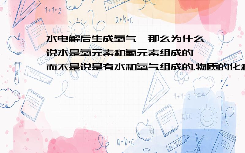 水电解后生成氧气,那么为什么说水是氧元素和氢元素组成的,而不是说是有水和氧气组成的.物质的化和和分解反应还有什么该注意的吗