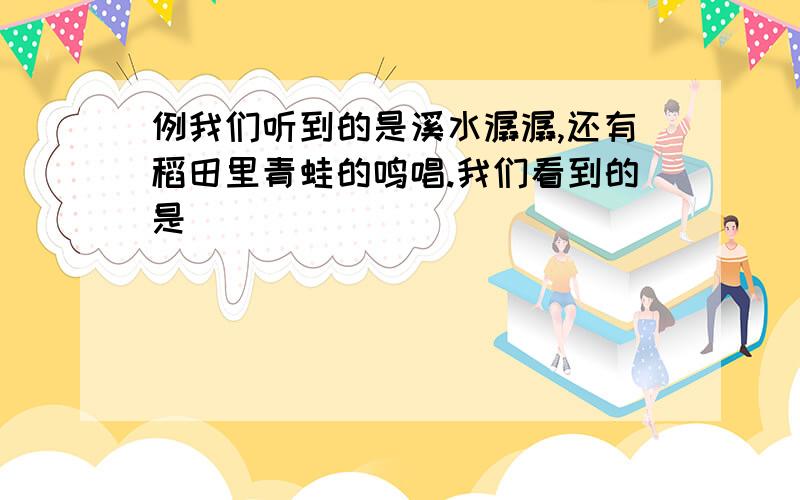 例我们听到的是溪水潺潺,还有稻田里青蛙的鸣唱.我们看到的是